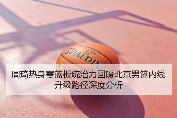 周琦热身赛篮板统治力回暖北京男篮内线升级路径深度分析