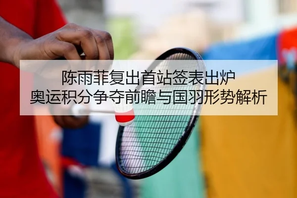 陈雨菲复出首站签表出炉 奥运积分争夺前瞻与国羽形势解析