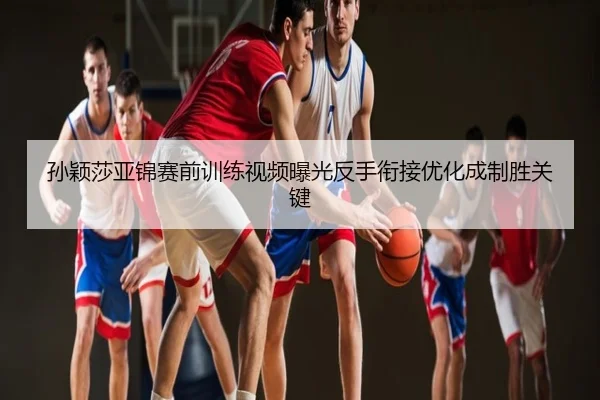 孙颖莎亚锦赛前训练视频曝光反手衔接优化成制胜关键