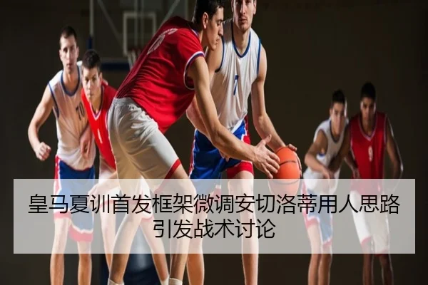 皇马夏训首发框架微调安切洛蒂用人思路引发战术讨论
