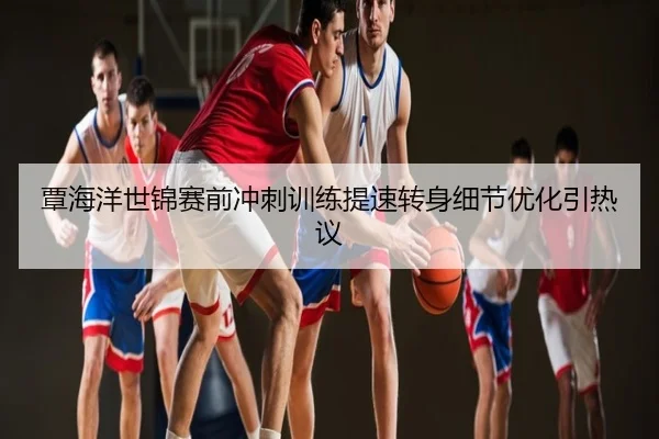 覃海洋世锦赛前冲刺训练提速转身细节优化引热议