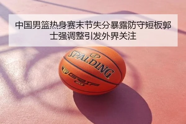 中国男篮热身赛末节失分暴露防守短板郭士强调整引发外界关注