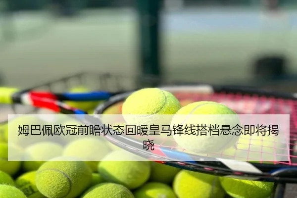 姆巴佩欧冠前瞻状态回暖皇马锋线搭档悬念即将揭晓