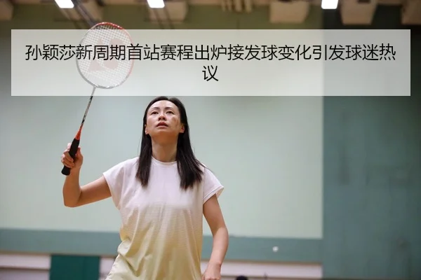 孙颖莎新周期首站赛程出炉接发球变化引发球迷热议