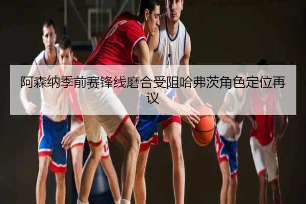 阿森纳季前赛锋线磨合受阻哈弗茨角色定位再议